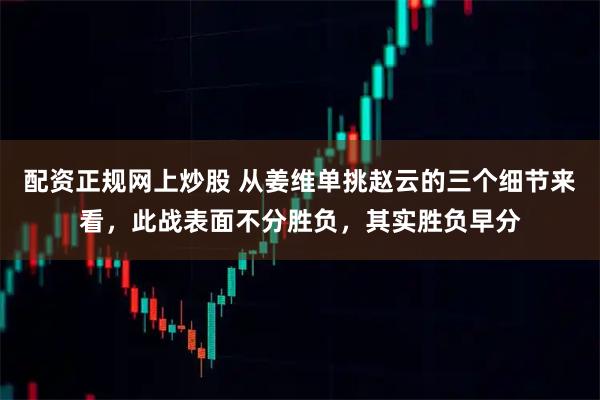 配资正规网上炒股 从姜维单挑赵云的三个细节来看,此战表面不分胜负,其实胜负早分