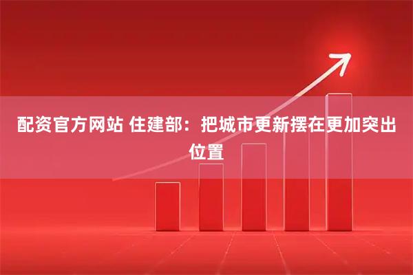 配资官方网站 住建部：把城市更新摆在更加突出位置