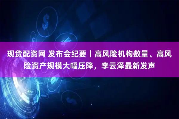 现货配资网 发布会纪要丨高风险机构数量、高风险资产规模大幅压降，李云泽最新发声