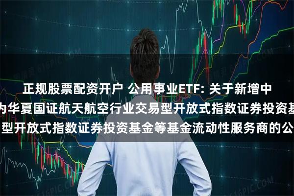 正规股票配资开户 公用事业ETF: 关于新增中国银河证券股份有限公司为华夏国证航天航空行业交易型开放式指数证券投资基金等基金流动性服务商的公告