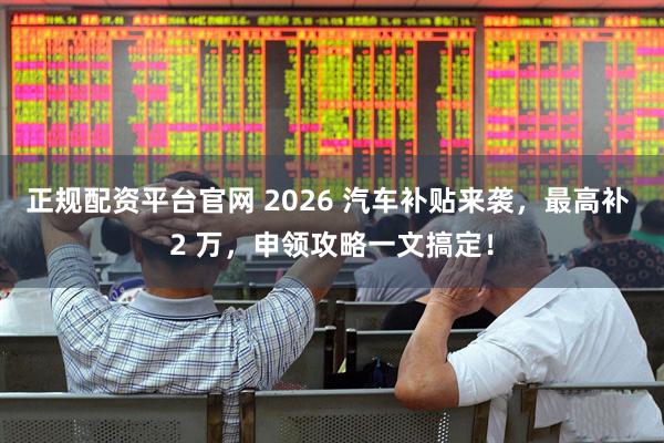 正规配资平台官网 2026 汽车补贴来袭，最高补 2 万，申领攻略一文搞定！
