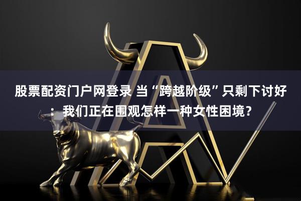股票配资门户网登录 当“跨越阶级”只剩下讨好：我们正在围观怎样一种女性困境？