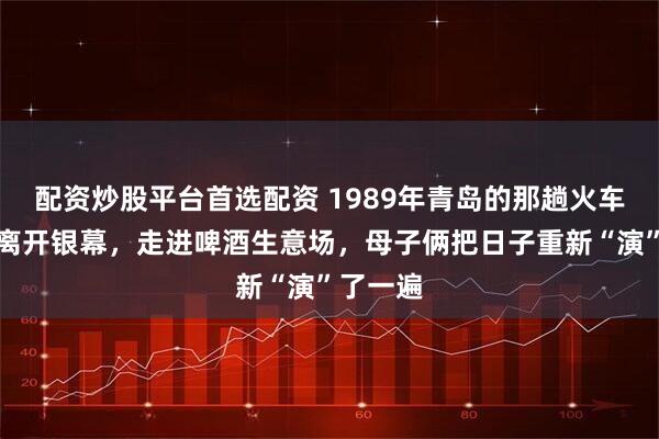 配资炒股平台首选配资 1989年青岛的那趟火车：赵娜离开银幕，走进啤酒生意场，母子俩把日子重新“演”了一遍