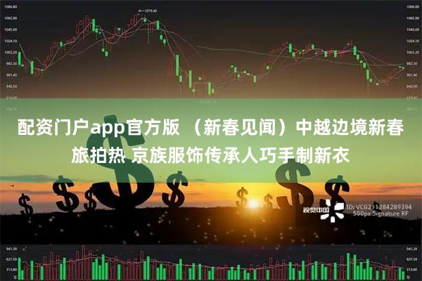 配资门户app官方版 （新春见闻）中越边境新春旅拍热 京族服饰传承人巧手制新衣