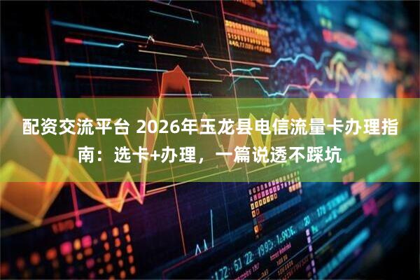 配资交流平台 2026年玉龙县电信流量卡办理指南：选卡+办理，一篇说透不踩坑